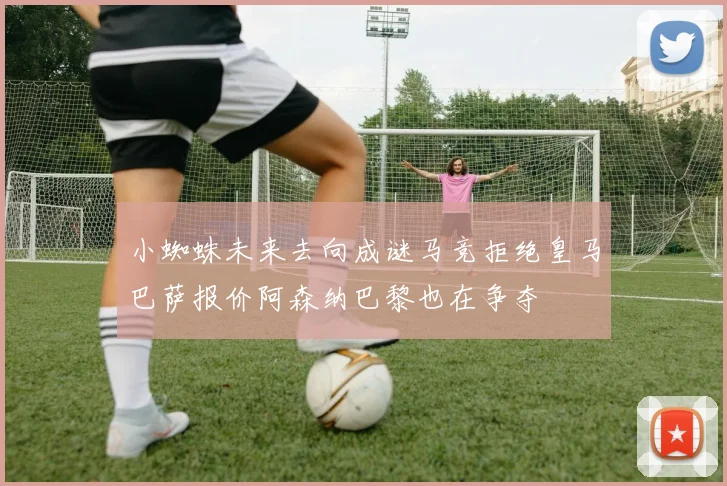 小蜘蛛未来去向成谜马竞拒绝皇马巴萨报价阿森纳巴黎也在争夺