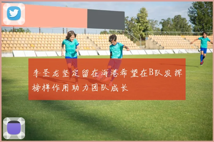 李圣龙坚定留在海港希望在B队发挥榜样作用助力团队成长
