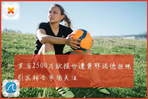 罗马2500万欧报价遭费耶诺德拒绝引发转会市场关注