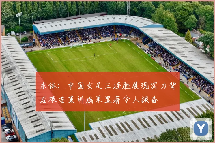 东体：中国女足三连胜展现实力背后艰苦集训成果显著令人振奋