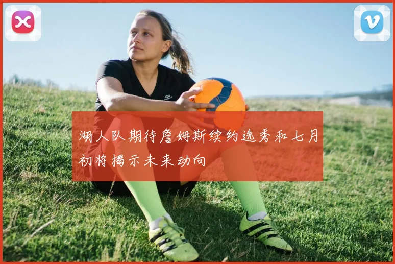 湖人队期待詹姆斯续约选秀和七月初将揭示未来动向