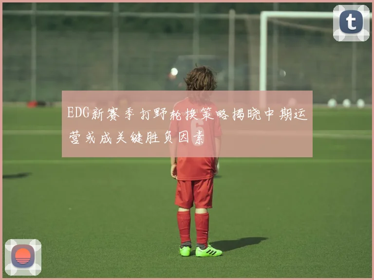 EDG新赛季打野轮换策略揭晓中期运营或成关键胜负因素