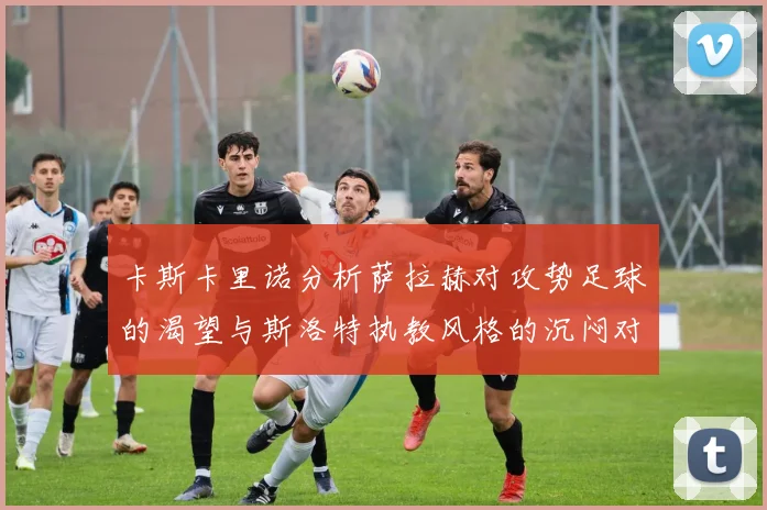 卡斯卡里诺分析萨拉赫对攻势足球的渴望与斯洛特执教风格的沉闷对比
