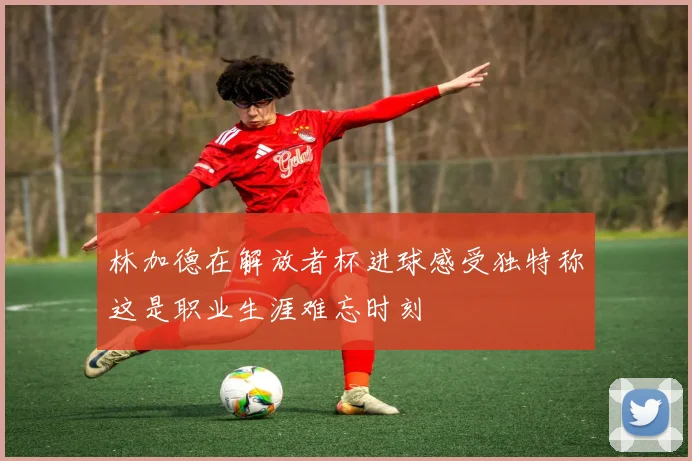林加德在解放者杯进球感受独特称这是职业生涯难忘时刻