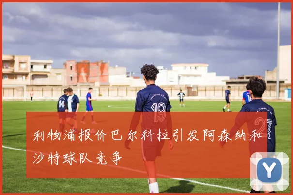利物浦报价巴尔科拉引发阿森纳和沙特球队竞争