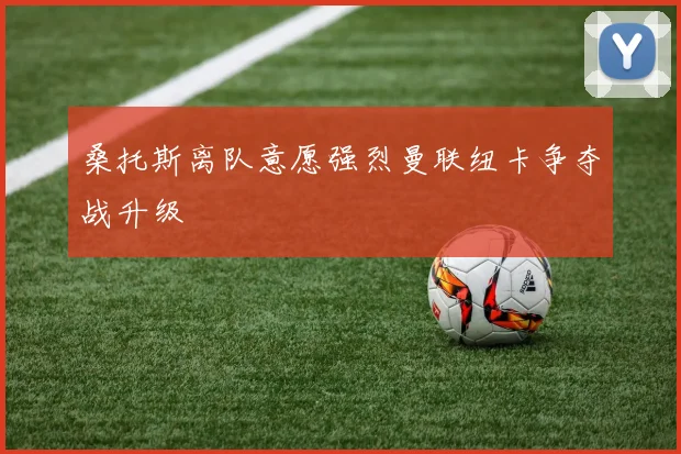 桑托斯离队意愿强烈曼联纽卡争夺战升级