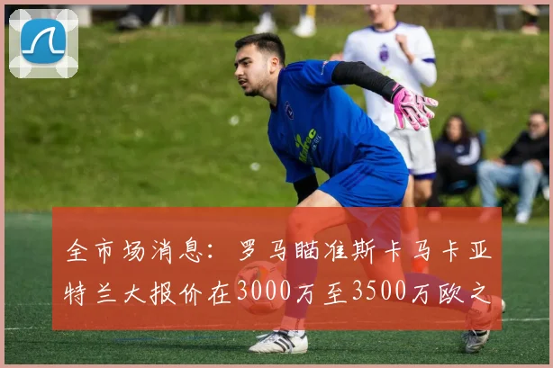 全市场消息：罗马瞄准斯卡马卡亚特兰大报价在3000万至3500万欧之间