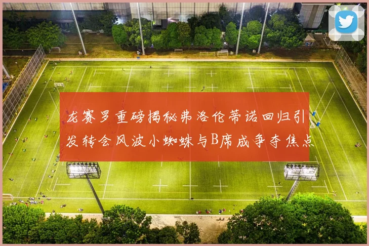 龙赛罗重磅揭秘弗洛伦蒂诺回归引发转会风波小蜘蛛与B席成争夺焦点