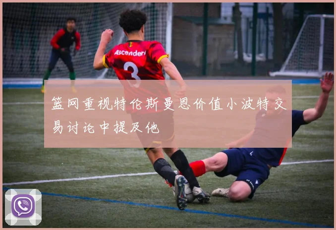 篮网重视特伦斯曼恩价值小波特交易讨论中提及他