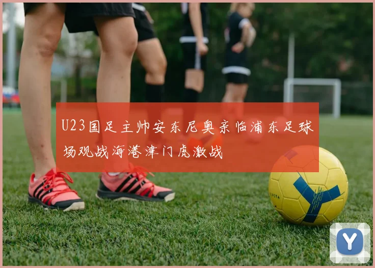U23国足主帅安东尼奥亲临浦东足球场观战海港津门虎激战