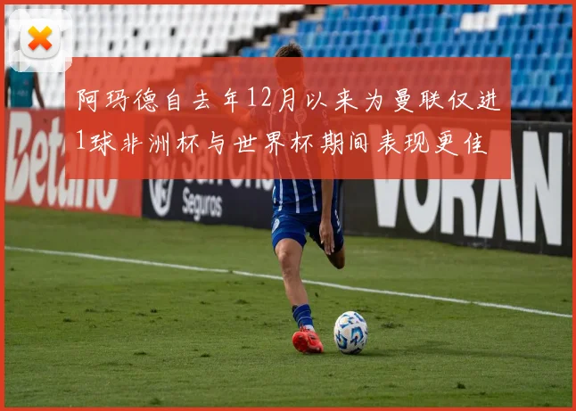 阿玛德自去年12月以来为曼联仅进1球非洲杯与世界杯期间表现更佳
