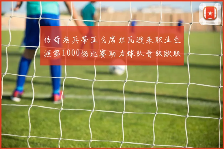 传奇老兵蒂亚戈席尔瓦迎来职业生涯第1000场比赛助力球队晋级欧联八强