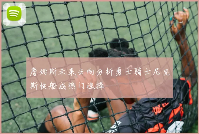 詹姆斯未来去向分析勇士骑士尼克斯快船成热门选择