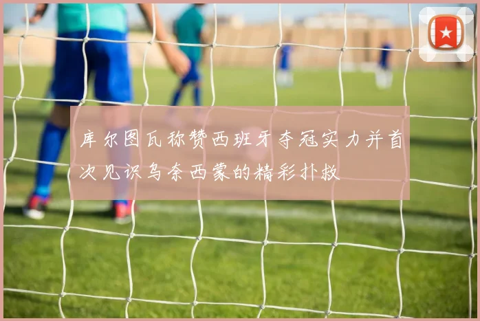库尔图瓦称赞西班牙夺冠实力并首次见识乌奈西蒙的精彩扑救
