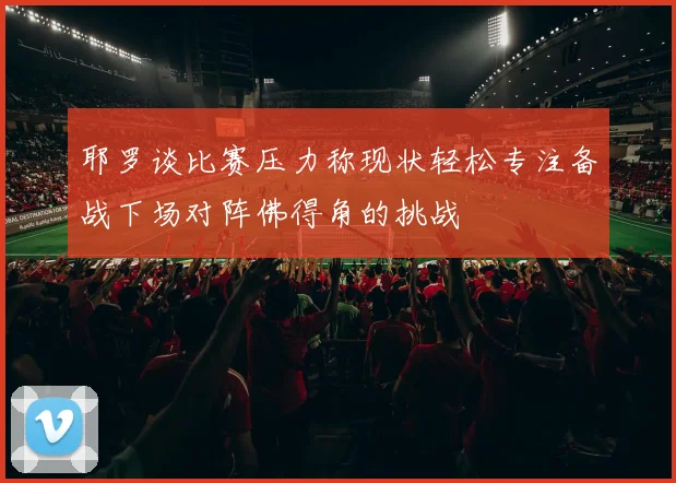 耶罗谈比赛压力称现状轻松专注备战下场对阵佛得角的挑战