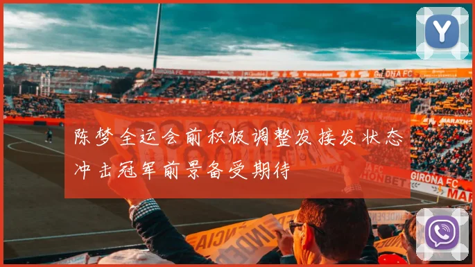 陈梦全运会前积极调整发接发状态冲击冠军前景备受期待