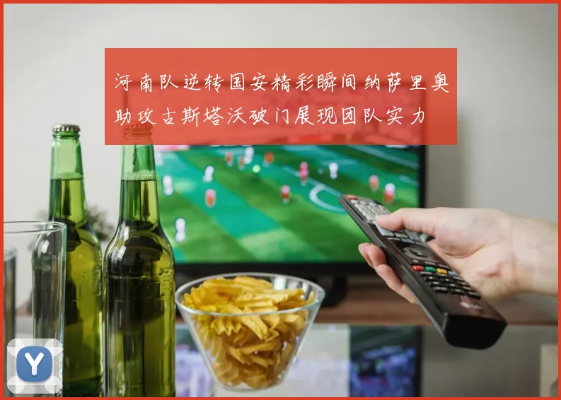 河南队逆转国安精彩瞬间纳萨里奥助攻古斯塔沃破门展现团队实力