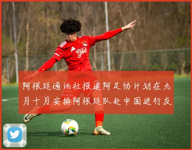 阿根廷通讯社报道阿足协计划在九月十月安排阿根廷队赴中国进行友谊赛
