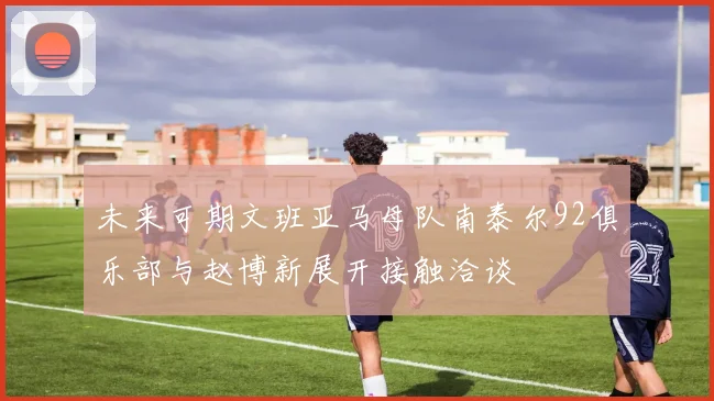未来可期文班亚马母队南泰尔92俱乐部与赵博新展开接触洽谈