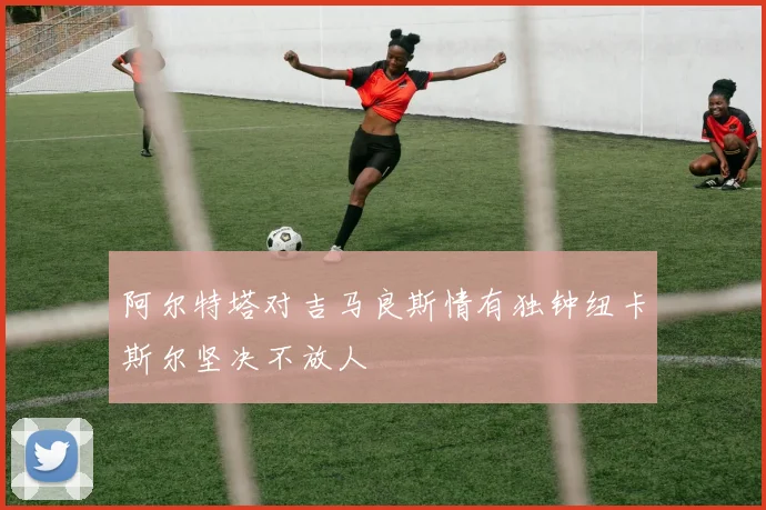 阿尔特塔对吉马良斯情有独钟纽卡斯尔坚决不放人