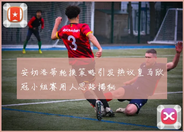 安切洛蒂轮换策略引发热议皇马欧冠小组赛用人思路揭秘