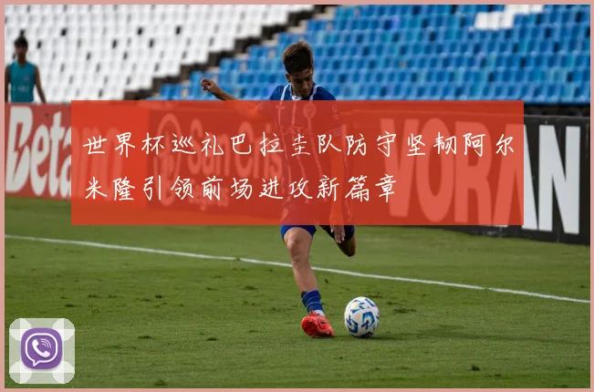 世界杯巡礼巴拉圭队防守坚韧阿尔米隆引领前场进攻新篇章