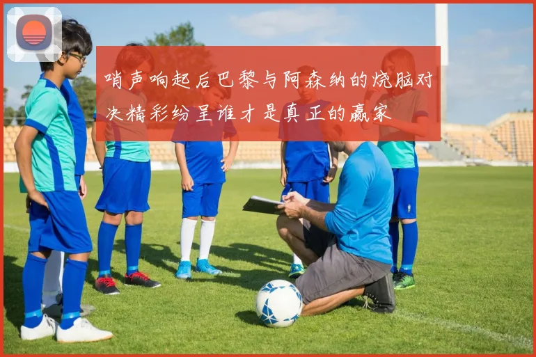 哨声响起后巴黎与阿森纳的烧脑对决精彩纷呈谁才是真正的赢家