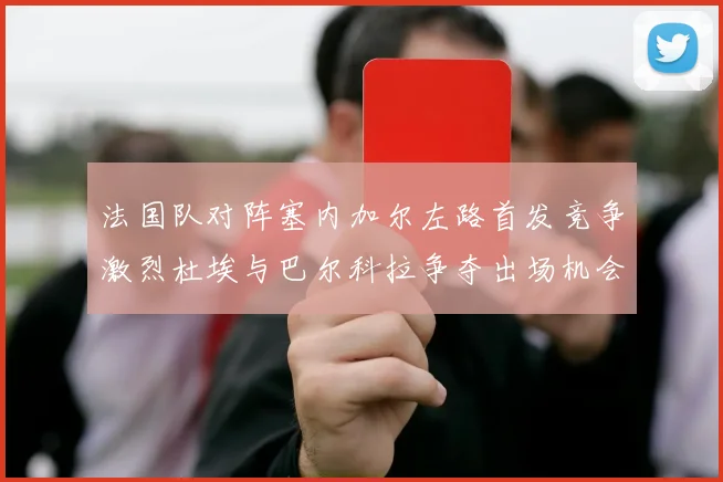 法国队对阵塞内加尔左路首发竞争激烈杜埃与巴尔科拉争夺出场机会