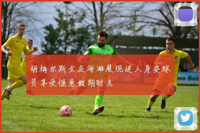 胡梅尔斯女友海滩展现迷人身姿球员享受惬意假期时光