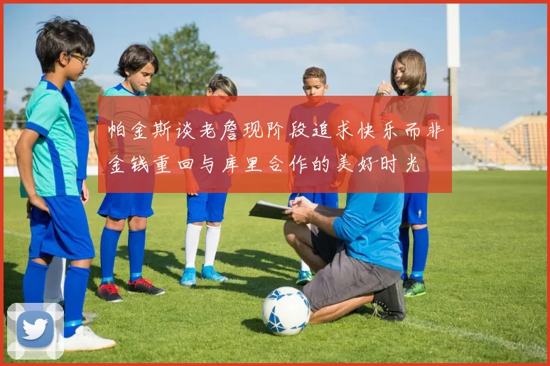 帕金斯谈老詹现阶段追求快乐而非金钱重回与库里合作的美好时光