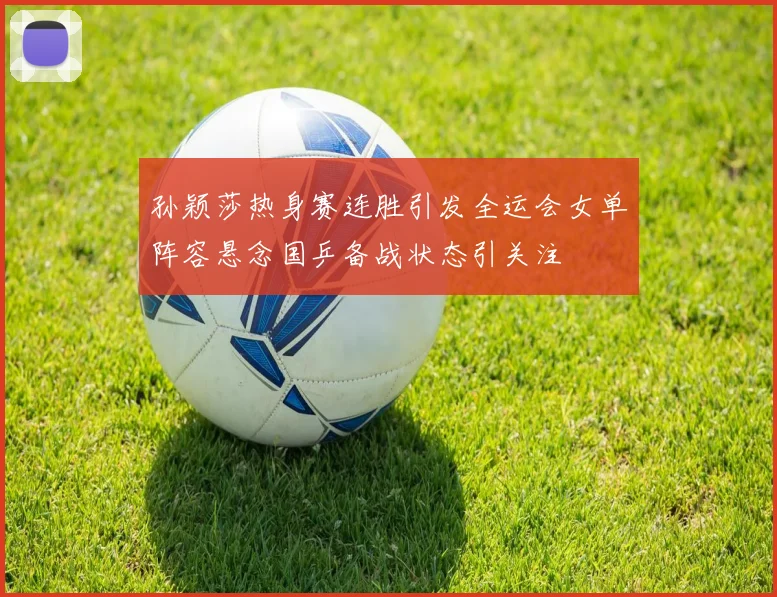 孙颖莎热身赛连胜引发全运会女单阵容悬念国乒备战状态引关注