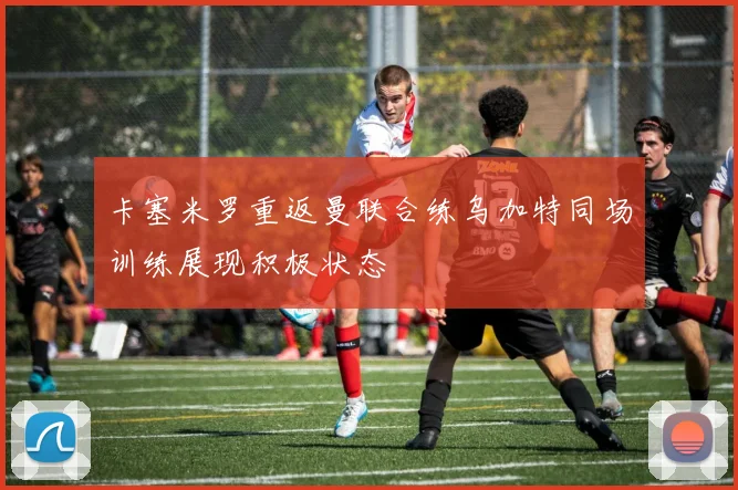 卡塞米罗重返曼联合练乌加特同场训练展现积极状态