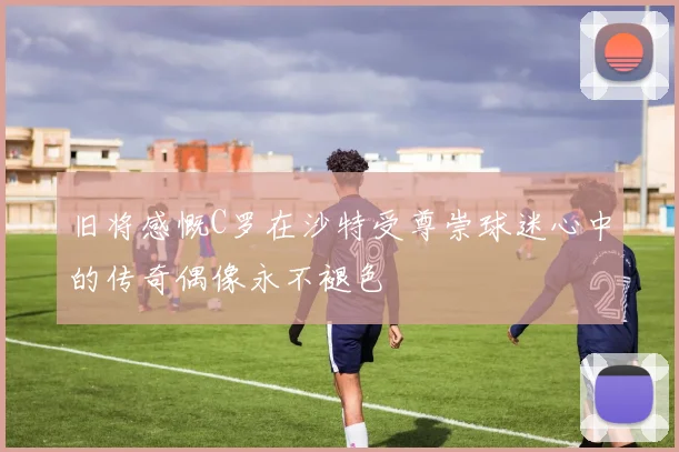 旧将感慨C罗在沙特受尊崇球迷心中的传奇偶像永不褪色