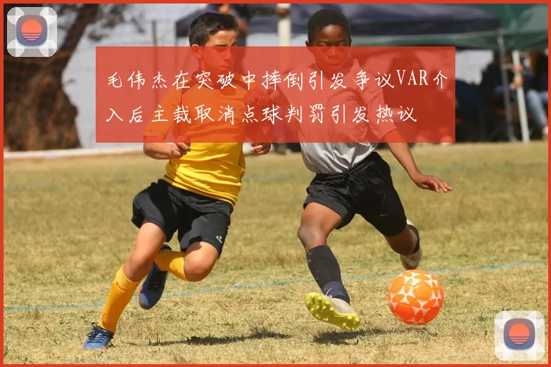 毛伟杰在突破中摔倒引发争议VAR介入后主裁取消点球判罚引发热议